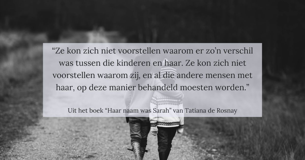 Citaat uit het boek “Haar naam was Sarah” van Tatiana de Rosnay: “Ze kon zich niet voorstellen waarom er zo’n verschil was tussen die kinderen en haar. Ze kon zich niet voorstellen waarom zij, en al die andere mensen met haar, op deze manier behandeld moesten worden.”
